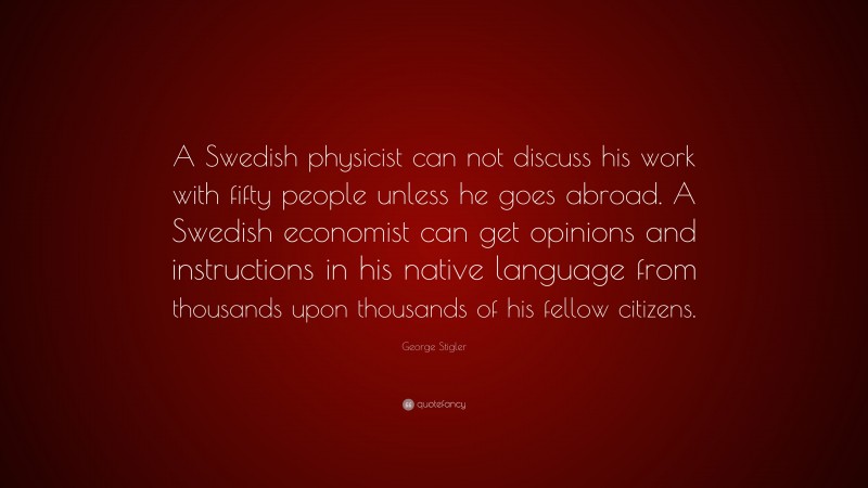George Stigler Quote: “A Swedish physicist can not discuss his work with fifty people unless he goes abroad. A Swedish economist can get opinions and instructions in his native language from thousands upon thousands of his fellow citizens.”