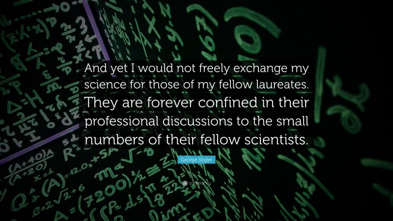 George Stigler Quote: “And yet I would not freely exchange my science for those of my fellow laureates. They are forever confined in their professional discussions to the small numbers of their fellow scientists.”
