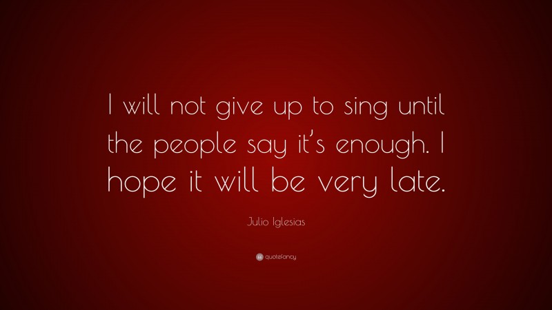 Julio Iglesias Quote: “I will not give up to sing until the people say it’s enough. I hope it will be very late.”