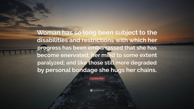 Lucretia Mott Quote: “Woman has so long been subject to the disabilities and restrictions with which her progress has been embarrassed that she has become enervated, her mind to some extent paralyzed; and like those still more degraded by personal bondage she hugs her chains.”