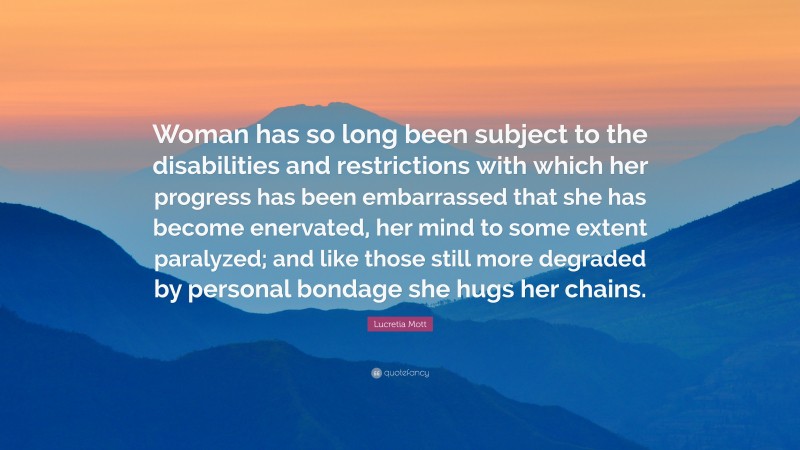 Lucretia Mott Quote: “Woman has so long been subject to the disabilities and restrictions with which her progress has been embarrassed that she has become enervated, her mind to some extent paralyzed; and like those still more degraded by personal bondage she hugs her chains.”