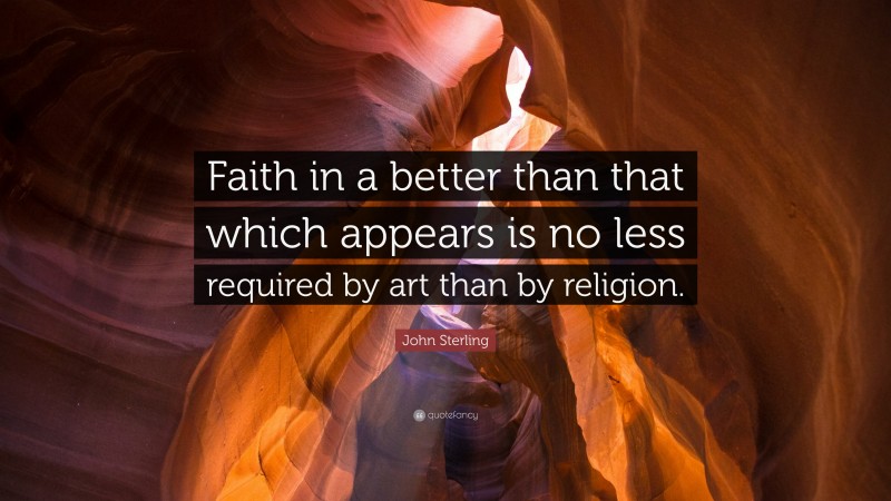 John Sterling Quote: “Faith in a better than that which appears is no less required by art than by religion.”