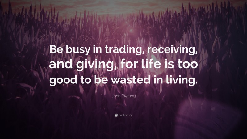 John Sterling Quote: “Be busy in trading, receiving, and giving, for life is too good to be wasted in living.”