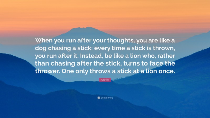 Milarepa Quote: “When you run after your thoughts, you are like a dog chasing a stick: every time a stick is thrown, you run after it. Instead, be like a lion who, rather than chasing after the stick, turns to face the thrower. One only throws a stick at a lion once.”