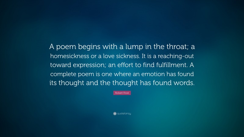 Robert Frost Quote: “A poem begins with a lump in the throat; a homesickness or a love sickness. It is a reaching-out toward expression; an effort to find fulfillment. A complete poem is one where an emotion has found its thought and the thought has found words.”