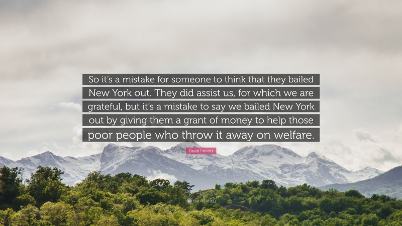 David Dinkins Quote: “So it’s a mistake for someone to think that they bailed New York out. They did assist us, for which we are grateful, but it’s a mistake to say we bailed New York out by giving them a grant of money to help those poor people who throw it away on welfare.”