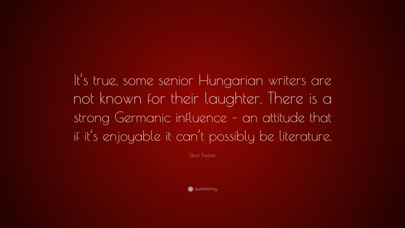 Tibor Fischer Quote: “It’s true, some senior Hungarian writers are not known for their laughter. There is a strong Germanic influence – an attitude that if it’s enjoyable it can’t possibly be literature.”