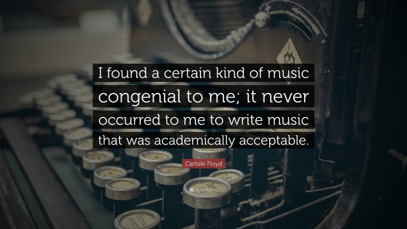 Carlisle Floyd Quote: “I found a certain kind of music congenial to me; it never occurred to me to write music that was academically acceptable.”