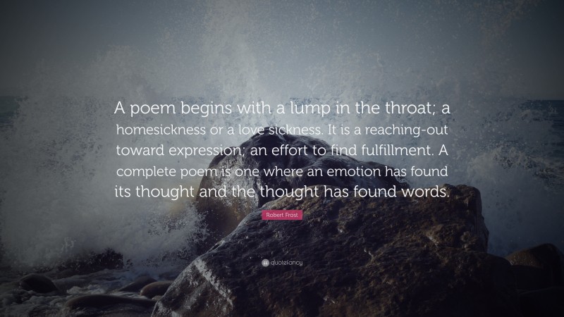 Robert Frost Quote: “A poem begins with a lump in the throat; a homesickness or a love sickness. It is a reaching-out toward expression; an effort to find fulfillment. A complete poem is one where an emotion has found its thought and the thought has found words.”
