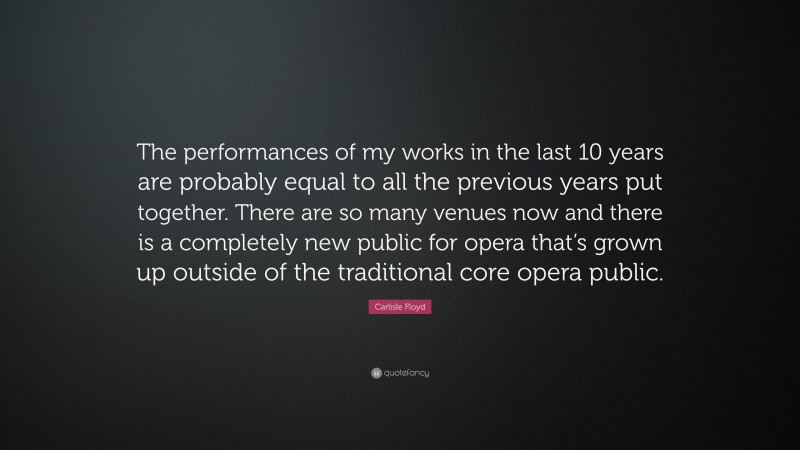 Carlisle Floyd Quote: “The performances of my works in the last 10 years are probably equal to all the previous years put together. There are so many venues now and there is a completely new public for opera that’s grown up outside of the traditional core opera public.”