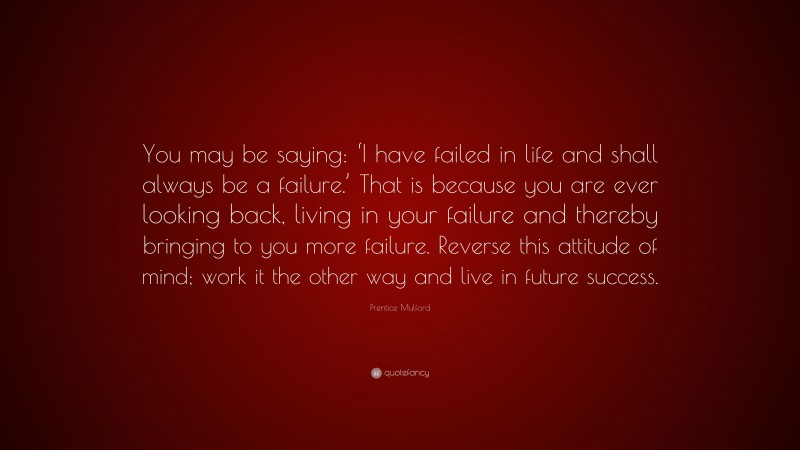 Prentice Mulford Quote: “You may be saying: ‘I have failed in life and shall always be a failure.’ That is because you are ever looking back, living in your failure and thereby bringing to you more failure. Reverse this attitude of mind; work it the other way and live in future success.”