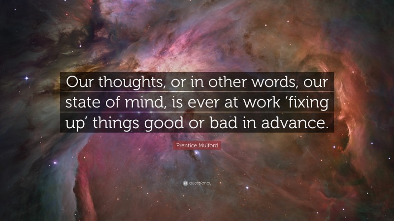 Prentice Mulford Quote: “Our thoughts, or in other words, our state of mind, is ever at work ‘fixing up’ things good or bad in advance.”