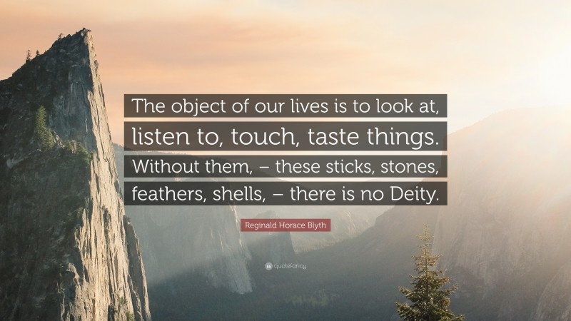 Reginald Horace Blyth Quote: “The object of our lives is to look at, listen to, touch, taste things. Without them, – these sticks, stones, feathers, shells, – there is no Deity.”