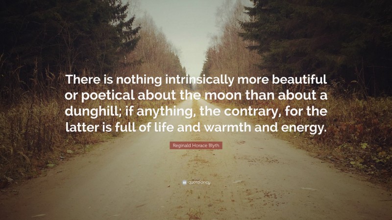 Reginald Horace Blyth Quote: “There is nothing intrinsically more beautiful or poetical about the moon than about a dunghill; if anything, the contrary, for the latter is full of life and warmth and energy.”