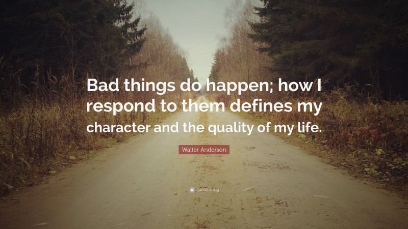 Walter Anderson Quote: “Bad things do happen; how I respond to them defines my character and the quality of my life.”