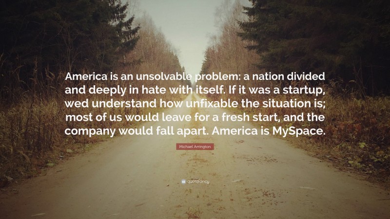 Michael Arrington Quote: “America is an unsolvable problem: a nation divided and deeply in hate with itself. If it was a startup, wed understand how unfixable the situation is; most of us would leave for a fresh start, and the company would fall apart. America is MySpace.”