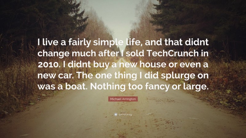 Michael Arrington Quote: “I live a fairly simple life, and that didnt change much after I sold TechCrunch in 2010. I didnt buy a new house or even a new car. The one thing I did splurge on was a boat. Nothing too fancy or large.”