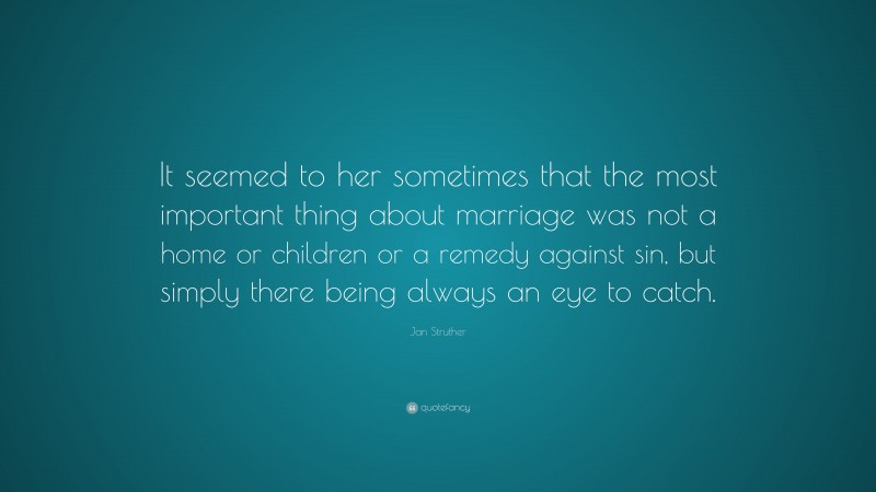Jan Struther Quote: “It seemed to her sometimes that the most important thing about marriage was not a home or children or a remedy against sin, but simply there being always an eye to catch.”