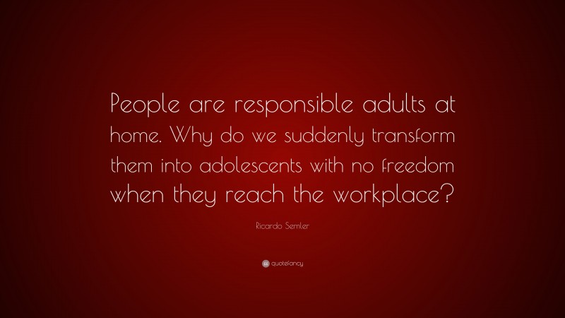 Ricardo Semler Quote: “People are responsible adults at home. Why do we suddenly transform them into adolescents with no freedom when they reach the workplace?”