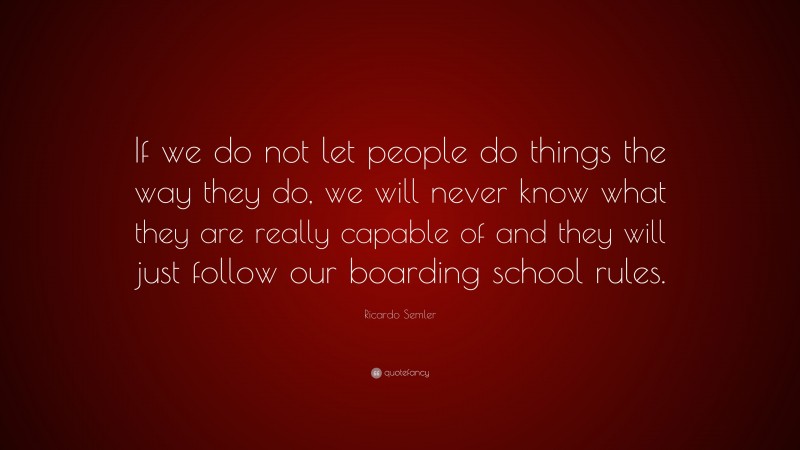 Ricardo Semler Quote: “If we do not let people do things the way they do, we will never know what they are really capable of and they will just follow our boarding school rules.”