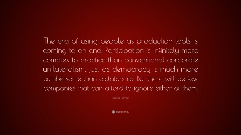 Ricardo Semler Quote: “The era of using people as production tools is coming to an end. Participation is infinitely more complex to practice than conventional corporate unilateralism, just as democracy is much more cumbersome than dictatorship. But there will be few companies that can afford to ignore either of them.”