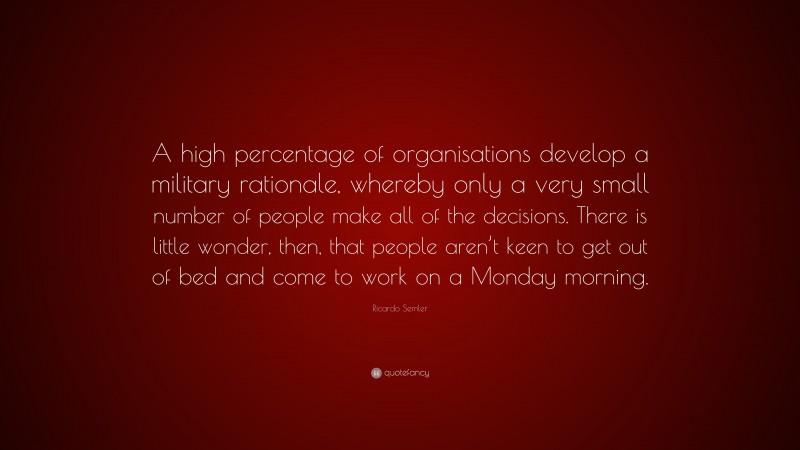 Ricardo Semler Quote: “A high percentage of organisations develop a military rationale, whereby only a very small number of people make all of the decisions. There is little wonder, then, that people aren’t keen to get out of bed and come to work on a Monday morning.”