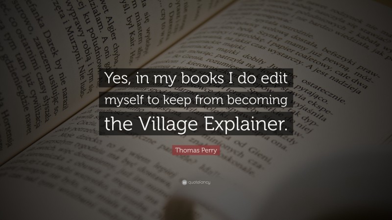 Thomas Perry Quote: “Yes, in my books I do edit myself to keep from becoming the Village Explainer.”