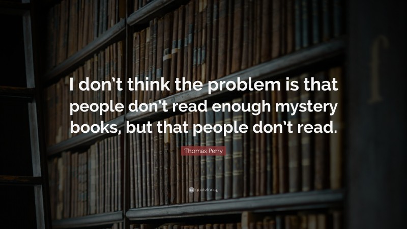 Thomas Perry Quote: “I don’t think the problem is that people don’t read enough mystery books, but that people don’t read.”