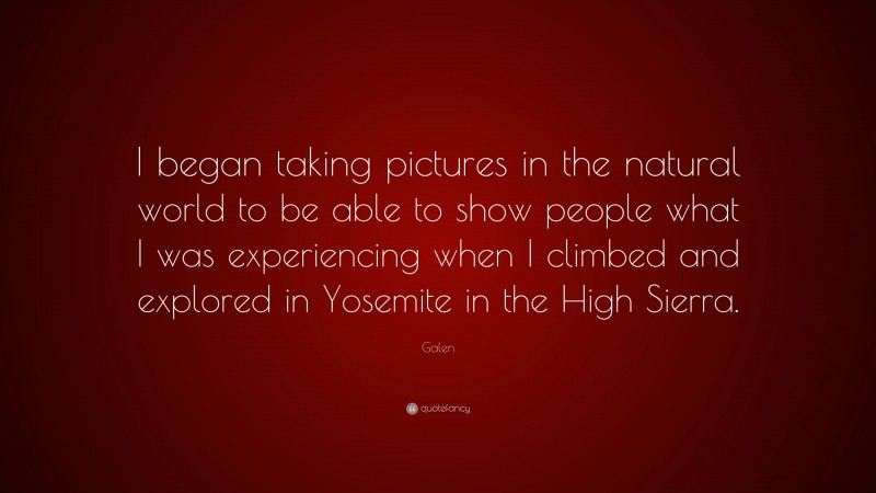 Galen Quote: “I began taking pictures in the natural world to be able to show people what I was experiencing when I climbed and explored in Yosemite in the High Sierra.”