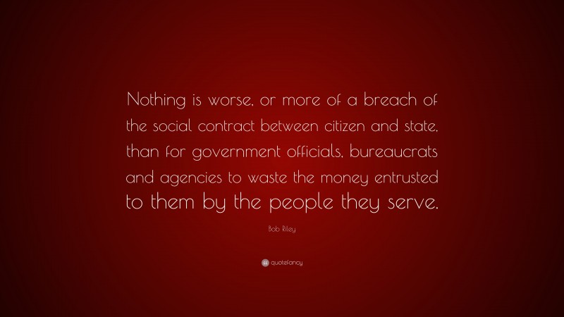 Bob Riley Quote: “Nothing is worse, or more of a breach of the social contract between citizen and state, than for government officials, bureaucrats and agencies to waste the money entrusted to them by the people they serve.”