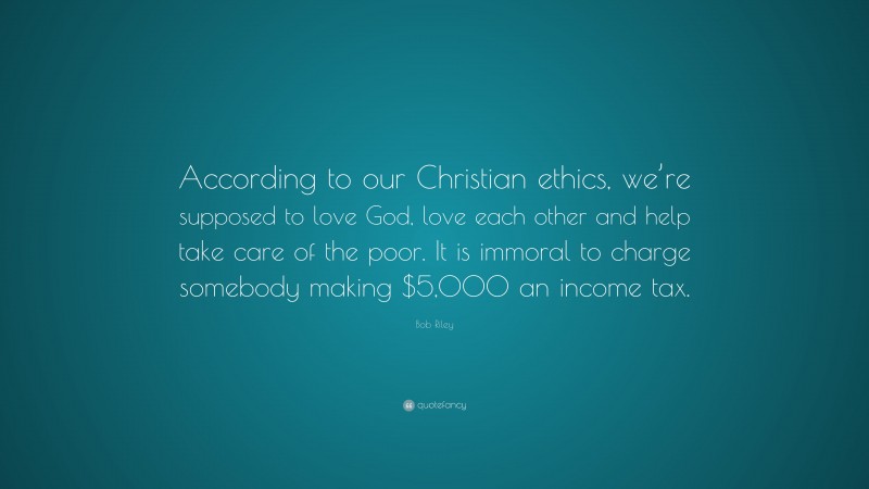 Bob Riley Quote: “According to our Christian ethics, we’re supposed to love God, love each other and help take care of the poor. It is immoral to charge somebody making $5,000 an income tax.”