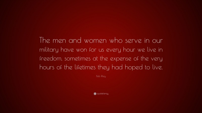 Bob Riley Quote: “The men and women who serve in our military have won for us every hour we live in freedom, sometimes at the expense of the very hours of the lifetimes they had hoped to live.”