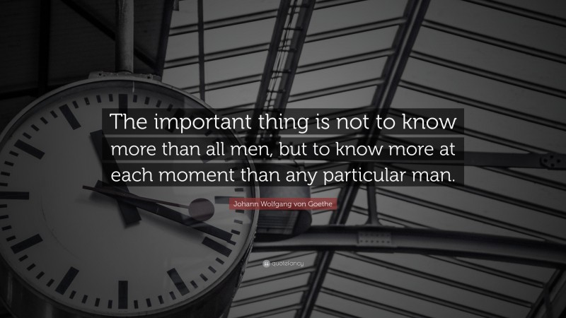 Johann Wolfgang von Goethe Quote: “The important thing is not to know more than all men, but to know more at each moment than any particular man.”