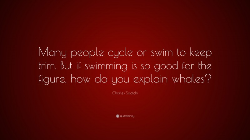 Charles Saatchi Quote: “Many people cycle or swim to keep trim. But if swimming is so good for the figure, how do you explain whales?”