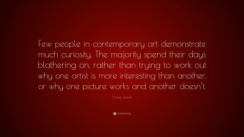 Charles Saatchi Quote: “Few people in contemporary art demonstrate much curiosity. The majority spend their days blathering on, rather than trying to work out why one artist is more interesting than another, or why one picture works and another doesn’t.”