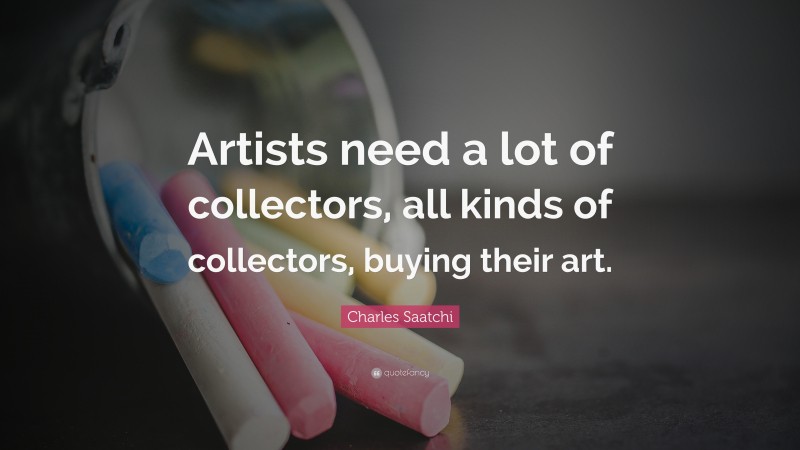 Charles Saatchi Quote: “Artists need a lot of collectors, all kinds of collectors, buying their art.”