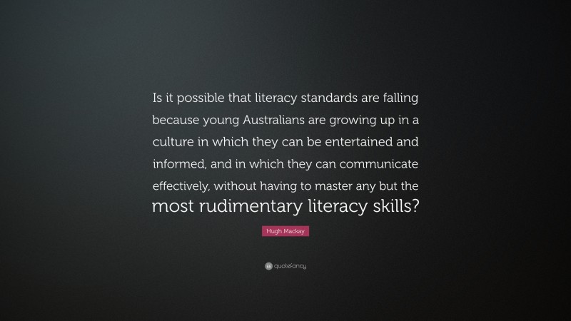 Hugh Mackay Quote: “Is it possible that literacy standards are falling because young Australians are growing up in a culture in which they can be entertained and informed, and in which they can communicate effectively, without having to master any but the most rudimentary literacy skills?”