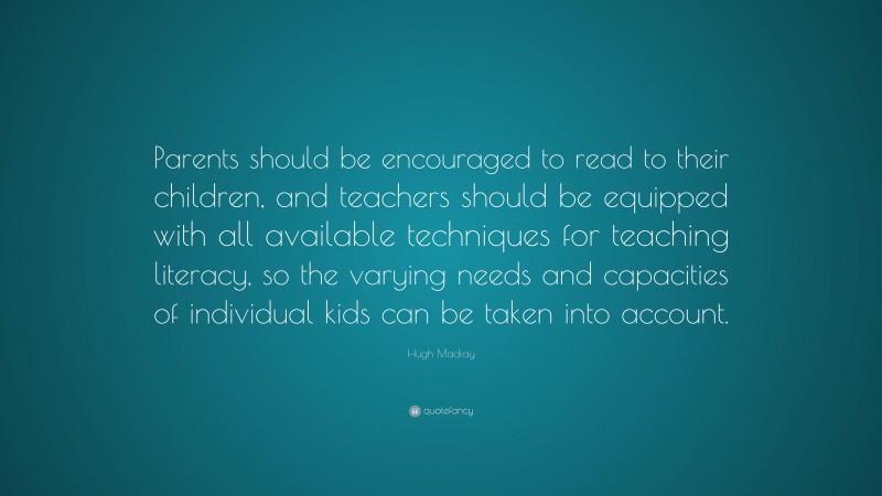 Hugh Mackay Quote: “Parents should be encouraged to read to their children, and teachers should be equipped with all available techniques for teaching literacy, so the varying needs and capacities of individual kids can be taken into account.”