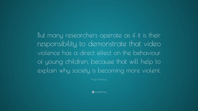 Hugh Mackay Quote: “But many researchers operate as if it is their responsibility to demonstrate that video violence has a direct effect on the behaviour of young children, because that will help to explain why society is becoming more violent.”