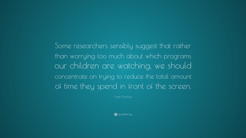 Hugh Mackay Quote: “Some researchers sensibly suggest that rather than worrying too much about which programs our children are watching, we should concentrate on trying to reduce the total amount of time they spend in front of the screen.”