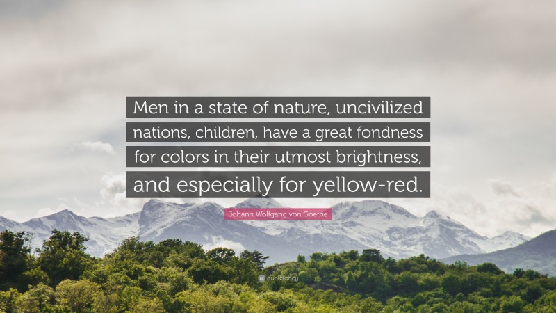Johann Wolfgang von Goethe Quote: “Men in a state of nature, uncivilized nations, children, have a great fondness for colors in their utmost brightness, and especially for yellow-red.”