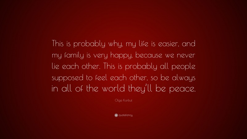 Olga Korbut Quote: “This is probably why, my life is easier, and my family is very happy, because we never lie each other. This is probably all people supposed to feel each other, so be always in all of the world they’ll be peace.”