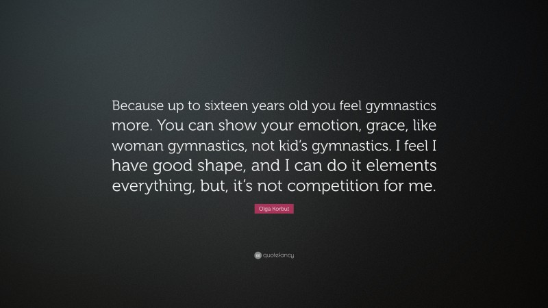 Olga Korbut Quote: “Because up to sixteen years old you feel gymnastics more. You can show your emotion, grace, like woman gymnastics, not kid’s gymnastics. I feel I have good shape, and I can do it elements everything, but, it’s not competition for me.”