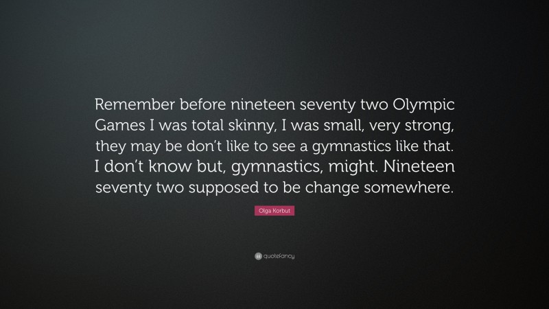 Olga Korbut Quote: “Remember before nineteen seventy two Olympic Games I was total skinny, I was small, very strong, they may be don’t like to see a gymnastics like that. I don’t know but, gymnastics, might. Nineteen seventy two supposed to be change somewhere.”