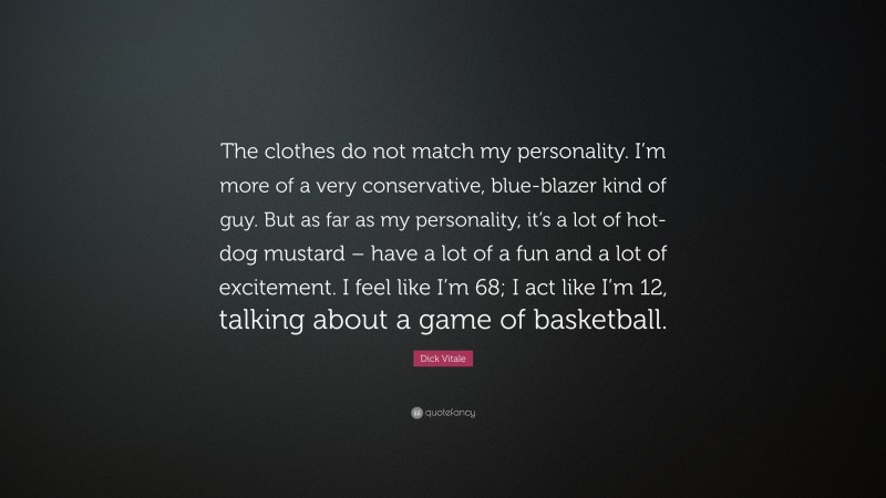 Dick Vitale Quote: “The clothes do not match my personality. I’m more of a very conservative, blue-blazer kind of guy. But as far as my personality, it’s a lot of hot-dog mustard – have a lot of a fun and a lot of excitement. I feel like I’m 68; I act like I’m 12, talking about a game of basketball.”
