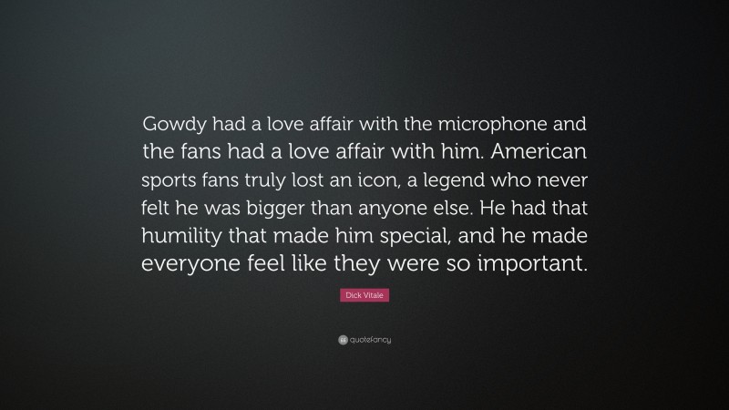 Dick Vitale Quote: “Gowdy had a love affair with the microphone and the fans had a love affair with him. American sports fans truly lost an icon, a legend who never felt he was bigger than anyone else. He had that humility that made him special, and he made everyone feel like they were so important.”