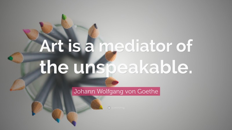 Johann Wolfgang von Goethe Quote: “Art is a mediator of the unspeakable.”