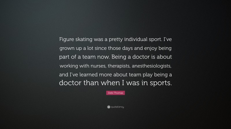 Debi Thomas Quote: “Figure skating was a pretty individual sport. I’ve grown up a lot since those days and enjoy being part of a team now. Being a doctor is about working with nurses, therapists, anesthesiologists, and I’ve learned more about team play being a doctor than when I was in sports.”