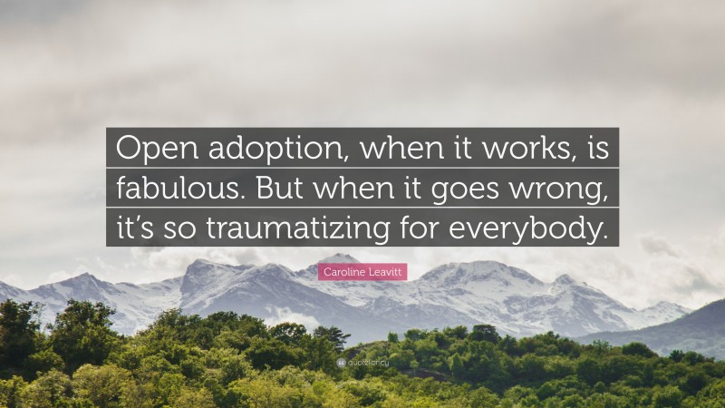 Caroline Leavitt Quote: “Open adoption, when it works, is fabulous. But when it goes wrong, it’s so traumatizing for everybody.”