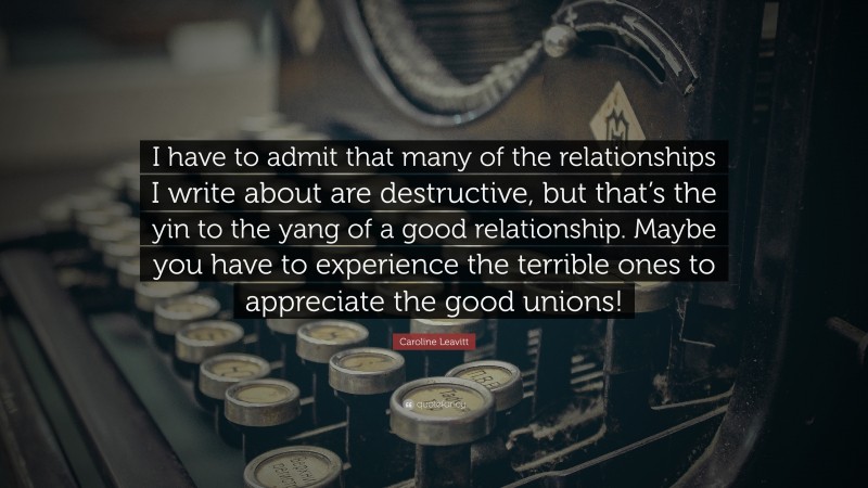 Caroline Leavitt Quote: “I have to admit that many of the relationships I write about are destructive, but that’s the yin to the yang of a good relationship. Maybe you have to experience the terrible ones to appreciate the good unions!”